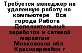 Требуется менеджер на удаленную работу на компьютере - Все города Работа » Дополнительный заработок и сетевой маркетинг   . Московская обл.,Красноармейск г.